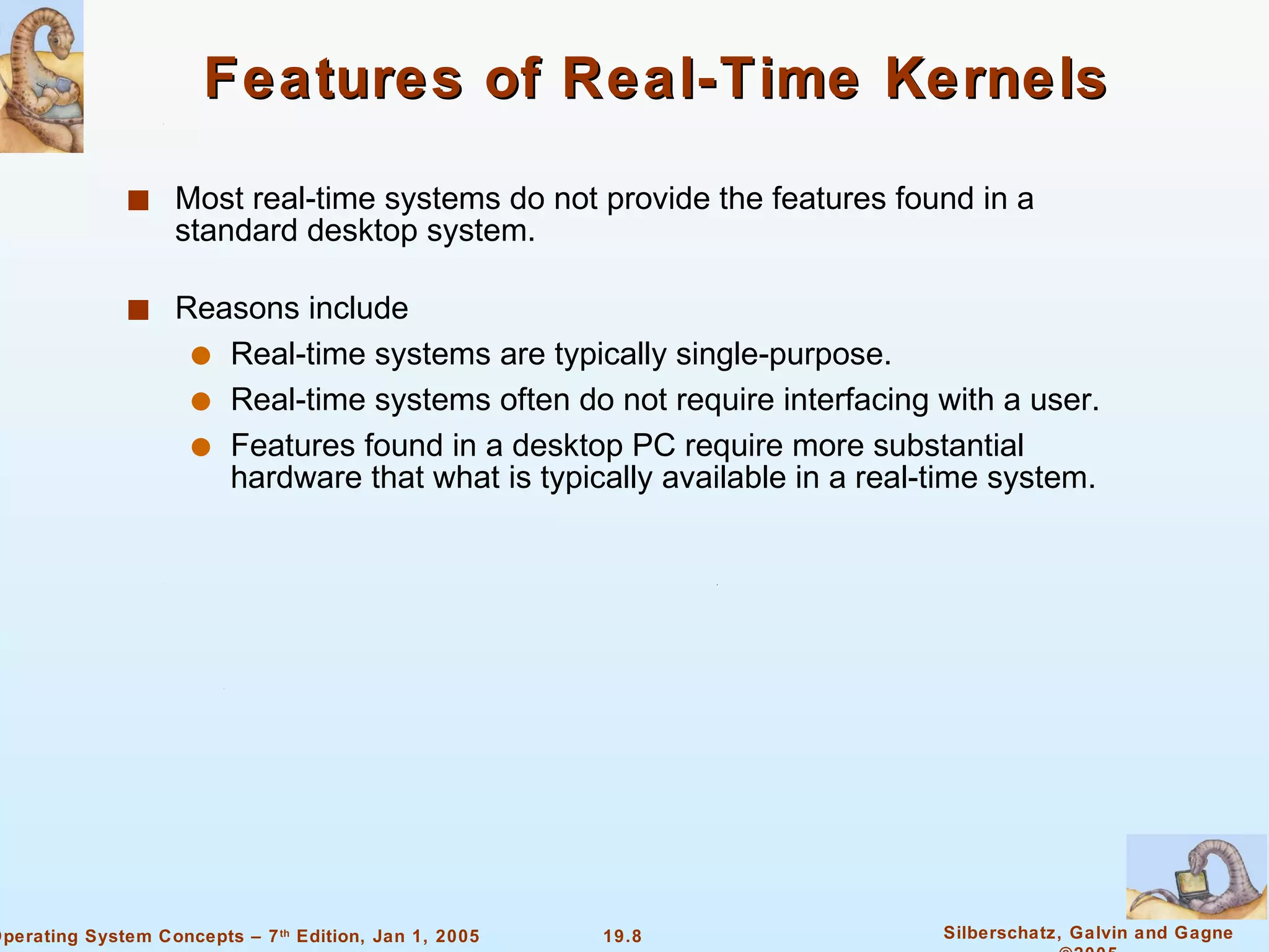 Features of Real-Time Kernels Most real-time systems do not provide the features found in a standard desktop system. Reasons include Real-time systems are typically single-purpose. Real-time systems often do not require interfacing with a user. Features found in a desktop PC require more substantial hardware that what is typically available in a real-time system. 