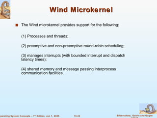 Wind Microkernel The Wind microkernel provides support for the following: (1) Processes and threads; (2) preemptive and non-preemptive round-robin scheduling; (3) manages interrupts (with bounded interrupt and dispatch latency times); (4) shared memory and message passing interprocess communication facilities.  