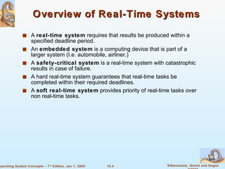 Overview of Real-Time Systems A  real-time system  requires that results be produced within a specified deadline period. An  embedded system  is a computing device that is part of a larger system (I.e. automobile, airliner.) A  safety-critical system  is a real-time system with catastrophic results in case of failure. A hard real-time system guarantees that real-time tasks be completed within their required deadlines. A  soft real-time system  provides priority of real-time tasks over non real-time tasks. 