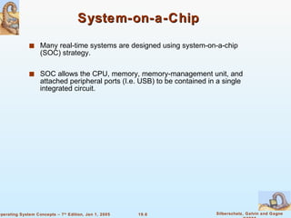 System-on-a-Chip Many real-time systems are designed using system-on-a-chip (SOC) strategy. SOC allows the CPU, memory, memory-management unit, and attached peripheral ports (I.e. USB) to be contained in a single integrated circuit. 