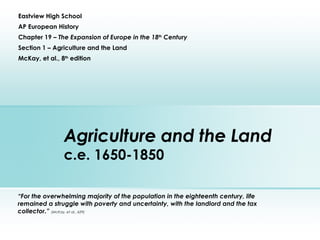 Agriculture and the Land c.e. 1650-1850 Eastview High School AP European History Chapter 19 –  The Expansion of Europe in the 18 th  Century Section 1 – Agriculture and the Land McKay, et al., 8 th  edition “ For the overwhelming majority of the population in the eighteenth century, life remained a struggle with poverty and uncertainty, with the landlord and the tax collector.”  (McKay, et al., 629) 