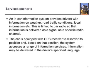 Services scenarioAn in-car information system provides drivers with information on weather, road traffic conditions, local information etc. This is linked to car radio so that information is delivered as a signal on a specific radio channel. The car is equipped with GPS receiver to discover its position and, based on that position, the system accesses a range of information services. Information may be delivered in the driver’s specified language.10Chapter 19 Service-oriented architecture