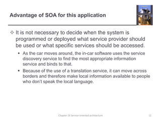 Advantage of SOA for this applicationIt is not necessary to decide when the system is programmed or deployed what service provider should be used or what specific services should be accessed.As the car moves around, the in-car software uses the service discovery service to find the most appropriate information service and binds to that.Because of the use of a translation service, it can move across borders and therefore make local information available to people who don’t speak the local language. Chapter 19 Service-oriented architecture12