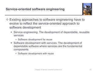 Service-oriented software engineeringExisting approaches to software engineering have to evolve to reflect the service-oriented approach to software developmentService engineering. The development of dependable, reusable servicesSoftware development for reuseSoftware development with services. The development of dependable software where services are the fundamental componentsSoftware development with reuseChapter 19 Service-oriented architecture13