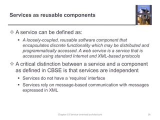 Services as reusable componentsA service can be defined as:A loosely-coupled, reusable software component that encapsulates discrete functionality which may be distributed and programmatically accessed. A web service is a service that is accessed using standard Internet and XML-based protocolsA critical distinction between a service and a component as defined in CBSE is that services are independentServices do not have a ‘requires’ interfaceServices rely on message-based communication with messages expressed in XML14Chapter 19 Service-oriented architecture