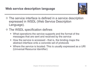 Web service description languageThe service interface is defined in a service description expressed in WSDL (Web Service Description Language). The WSDL specification definesWhat operations the service supports and the format of the messages that are sent and received by the serviceHow the service is accessed - that is, the binding maps the abstract interface onto a concrete set of protocolsWhere the service is located. This is usually expressed as a URI (Universal Resource Identifier)15Chapter 19 Service-oriented architecture