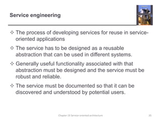 Service engineeringThe process of developing services for reuse in service-oriented applicationsThe service has to be designed as a reusable abstraction that can be used in different systems.Generally useful functionality associated with that abstraction must be designed and the service must be robust and reliable.The service must be documented so that it can be discovered and understood by potential users. 20Chapter 19 Service-oriented architecture