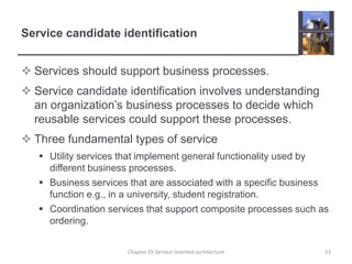 Service candidate identificationServices should support business processes.Service candidate identification involves understanding an organization’s business processes to decide which reusable services could support these processes. Three fundamental types of serviceUtility services that implement general functionality used by different business processes.Business services that are associated with a specific business function e.g., in a university, student registration.Coordination services that support composite processes such as ordering.23Chapter 19 Service-oriented architecture