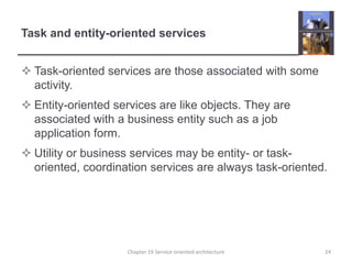 Task and entity-oriented servicesTask-oriented services are those associated with some activity. Entity-oriented services are like objects. They are associated with a business entity such as a job application form.Utility or business services may be entity- or task-oriented, coordination services are always task-oriented.Chapter 19 Service-oriented architecture24