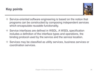 Key pointsService-oriented software engineering is based on the notion that programs can be constructed by composing independent services which encapsulate reusable functionality.Service interfaces are defined in WSDL. A WSDL specification includes a definition of the interface types and operations, the binding protocol used by the service and the service location.Services may be classified as utility services, business services or coordination services.26Chapter 19 Service-oriented architecture