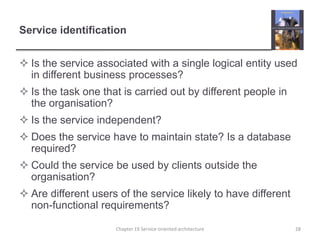 Service identificationIs the service associated with a single logical entity used in different business processes?Is the task one that is carried out by different people in the organisation?Is the service independent?Does the service have to maintain state? Is a database required?Could the service be used by clients outside the organisation?Are different users of the service likely to have different non-functional requirements?28Chapter 19 Service-oriented architecture