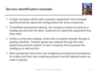 Service identification exampleA large company, which sells computer equipment, has arranged special prices for approved configurations for some customers.To facilitate automated ordering, the company wishes to produce a catalog service that will allow customers to select the equipment that they need.Unlike a consumer catalog, orders are not placed directly through a catalog interface. Instead, goods are ordered through the web-based procurement system of each company that accesses the catalog as a web service.Most companies have their own budgeting and approval procedures for orders and their own ordering process must be followed when an order is placed. Chapter 19 Service-oriented architecture29