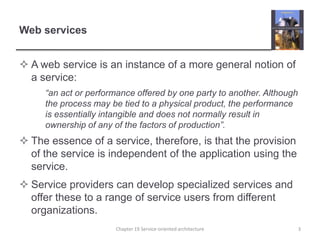 Web servicesA web service is an instance of a more general notion of a service:	“an act or performance offered by one party to another. Although the process may be tied to a physical product, the performance is essentially intangible and does not normally result in ownership of any of the factors of production”.The essence of a service, therefore, is that the provision of the service is independent of the application using the service. Service providers can develop specialized services and offer these to a range of service users from different organizations. 3Chapter 19 Service-oriented architecture
