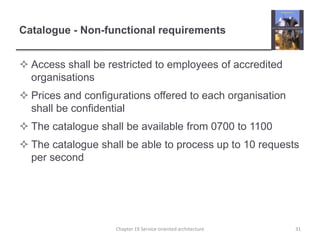 Catalogue - Non-functional requirementsAccess shall be restricted to employees of accredited organisationsPrices and configurations offered to each organisation shall be confidentialThe catalogue shall be available from 0700 to 1100The catalogue shall be able to process up to 10 requests per secondChapter 19 Service-oriented architecture31