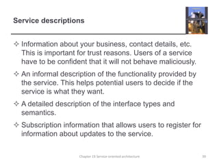 Service descriptionsInformation about your business, contact details, etc. This is important for trust reasons. Users of a service have to be confident that it will not behave maliciously.An informal description of the functionality provided by the service. This helps potential users to decide if the service is what they want.A detailed description of the interface types and semantics.Subscription information that allows users to register for information about updates to the service.Chapter 19 Service-oriented architecture39