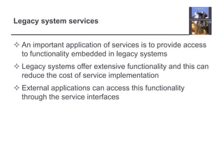 Legacy system servicesAn important application of services is to provide access to functionality embedded in legacy systemsLegacy systems offer extensive functionality and this can reduce the cost of service implementationExternal applications can access this functionality through the service interfaces