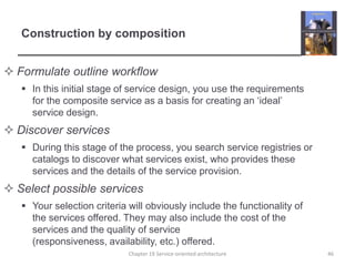 Construction by compositionFormulate outline workflowIn this initial stage of service design, you use the requirements for the composite service as a basis for creating an ‘ideal’ service design.Discover servicesDuring this stage of the process, you search service registries or catalogs to discover what services exist, who provides these services and the details of the service provision.Select possible servicesYour selection criteria will obviously include the functionality of the services offered. They may also include the cost of the services and the quality of service (responsiveness, availability, etc.) offered.Chapter 19 Service-oriented architecture46