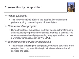 Construction by compositionRefine workflow. This involves adding detail to the abstract description and perhaps adding or removing workflow activities.Create workflow programDuring this stage, the abstract workflow design is transformed to an executable program and the service interface is defined. You can use a conventional programming language, such as Java or a workflow language, such as WS-BPEL.Test completed service or applicationThe process of testing the completed, composite service is more complex than component testing in situations where external services are used. Chapter 19 Service-oriented architecture47