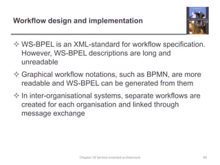 Workflow design and implementationWS-BPEL is an XML-standard for workflow specification. However, WS-BPEL descriptions are long and unreadableGraphical workflow notations, such as BPMN, are more readable and WS-BPEL can be generated from themIn inter-organisational systems, separate workflows are created for each organisation and linked through message exchangeChapter 19 Service-oriented architecture49
