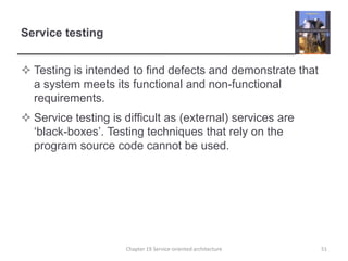 Service testingTesting is intended to find defects and demonstrate that a system meets its functional and non-functional requirements.Service testing is difficult as (external) services are ‘black-boxes’. Testing techniques that rely on the program source code cannot be used.51Chapter 19 Service-oriented architecture