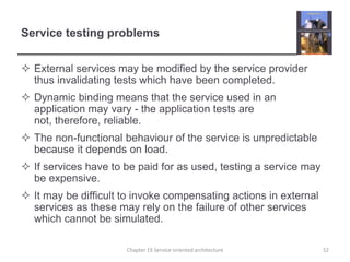 Service testing problemsExternal services may be modified by the service provider thus invalidating tests which have been completed.Dynamic binding means that the service used in an application may vary - the application tests are not, therefore, reliable.The non-functional behaviour of the service is unpredictable because it depends on load.If services have to be paid for as used, testing a service may be expensive.It may be difficult to invoke compensating actions in external services as these may rely on the failure of other services which cannot be simulated.52Chapter 19 Service-oriented architecture