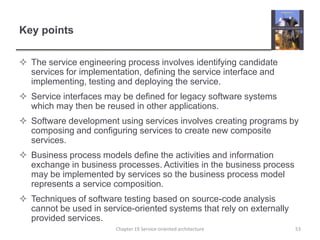 Key pointsThe service engineering process involves identifying candidate services for implementation, defining the service interface and implementing, testing and deploying the service.Service interfaces may be defined for legacy software systems which may then be reused in other applications.Software development using services involves creating programs by composing and configuring services to create new composite services.Business process models define the activities and information exchange in business processes. Activities in the business process may be implemented by services so the business process model represents a service composition.Techniques of software testing based on source-code analysis cannot be used in service-oriented systems that rely on externally provided services.53Chapter 19 Service-oriented architecture