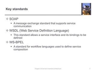 Key standardsSOAPA message exchange standard that supports service communicationWSDL (Web Service Definition Language)This standard allows a service interface and its bindings to be definedWS-BPELA standard for workflow languages used to define service composition7Chapter 19 Service-oriented architecture