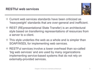 RESTful web servicesCurrent web services standards have been criticized as ‘heavyweight’ standards that are over-general and inefficient.REST (REpresentational State Transfer) is an architectural style based on transferring representations of resources from a server to a client.This style underlies the web as a whole and is simpler than SOAP/WSDL for implementing web services.RESTFul services involve a lower overhead than so-called ‘big web services’ and are used by many organizations implementing service-based systems that do not rely on externally-provided services. Chapter 19 Service-oriented architecture9
