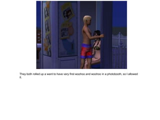 They both rolled up a want to have very first woohoo and woohoo in a photobooth, so I allowed
it.
 