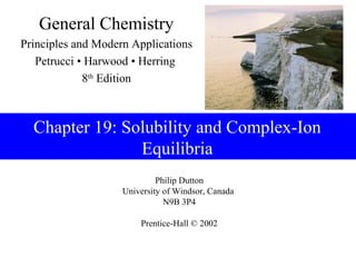 General Chemistry
Principles and Modern Applications
   Petrucci • Harwood • Herring
             8th Edition



  Chapter 19: Solubility and Complex-Ion
                Equilibria
                             Philip Dutton
                    University of Windsor, Canada
                               N9B 3P4

                        Prentice-Hall © 2002
 