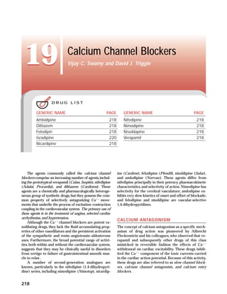 19                         Calcium Channel Blockers
                              Vijay C. Swamy and David J. Triggle




                    DRUG LIST

         GENERIC NAME                                    PAGE        GENERIC NAME                                 PAGE
         Amlodipine                                        218       Nifedipine                                     218
         Diltiazem                                         218       Nimodipine                                     218
         Felodipin                                         218       Nisoldapine                                    218
         Isradipine                                        220       Verapamil                                      218
         Nicardipine                                       218




    The agents commonly called the calcium channel               ine (Cardene), felodipine (Plendil), nisoldipine (Sular),
blockers comprise an increasing number of agents, includ-        and amlodipine (Norvasc). These agents differ from
ing the prototypical verapamil (Calan, Isoptin), nifedipine      nifedipine principally in their potency, pharmacokinetic
(Adalat, Procardia), and diltiazem (Cardizem). These             characteristics, and selectivity of action. Nimodipine has
agents are a chemically and pharmacologically heteroge-          selectivity for the cerebral vasculature; amlodipine ex-
neous group of synthetic drugs, but they possess the com-        hibits very slow kinetics of onset and offset of blockade;
mon property of selectively antagonizing Caϩϩ move-              and felodipine and nisoldipine are vascular-selective
ments that underlie the process of excitation–contraction        1,4-dihydropyridines.
coupling in the cardiovascular system. The primary use of
these agents is in the treatment of angina, selected cardiac
arrhythmias, and hypertension.
                                                                 CALCIUM ANTAGONISM
    Although the Caϩϩ channel blockers are potent va-
sodilating drugs, they lack the ﬂuid-accumulating prop-          The concept of calcium antagonism as a specific mech-
erties of other vasodilators and the persistent activation       anism of drug action was pioneered by Albrecht
of the sympathetic and renin–angiotensin–aldosterone             Fleckenstein and his colleagues, who observed that ve-
axes. Furthermore, the broad potential range of activi-          rapamil and subsequently other drugs of this class
ties, both within and without the cardiovascular system,         mimicked in reversible fashion the effects of Caϩϩ
suggests that they may be clinically useful in disorders         withdrawal on cardiac excitability. These drugs inhib-
from vertigo to failure of gastrointestinal smooth mus-          ited the Caϩϩ component of the ionic currents carried
cle to relax .                                                   in the cardiac action potential. Because of this activity,
    A number of second-generation analogues are                  these drugs are also referred to as slow channel block-
known, particularly in the nifedipine (1,4-dihydropyri-          ers, calcium channel antagonists, and calcium entry
dine) series, including nimodipine (Nimotop), nicardip-          blockers.


218
 