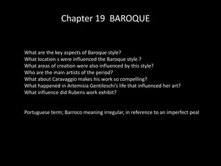 Chapter 19 BAROQUE


What are the key aspects of Baroque style?
What location s were influenced the Baroque style ?
What areas of creation were also influenced by this style?
Who are the main artists of the period?
What about Caravaggio makes his work so compelling?
What happened in Artemisia Gentileschi’s life that influenced her art?
What influence did Rubens work exhibit?


Portuguese term; Barroco meaning irregular, in reference to an imperfect peal
 