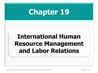 Chapter 19
Copyright © 2013 Pearson Education, Inc. publishing as Prentice Hall Chapter 19 - 1
International Human
Resource Management
and Labor Relations
 