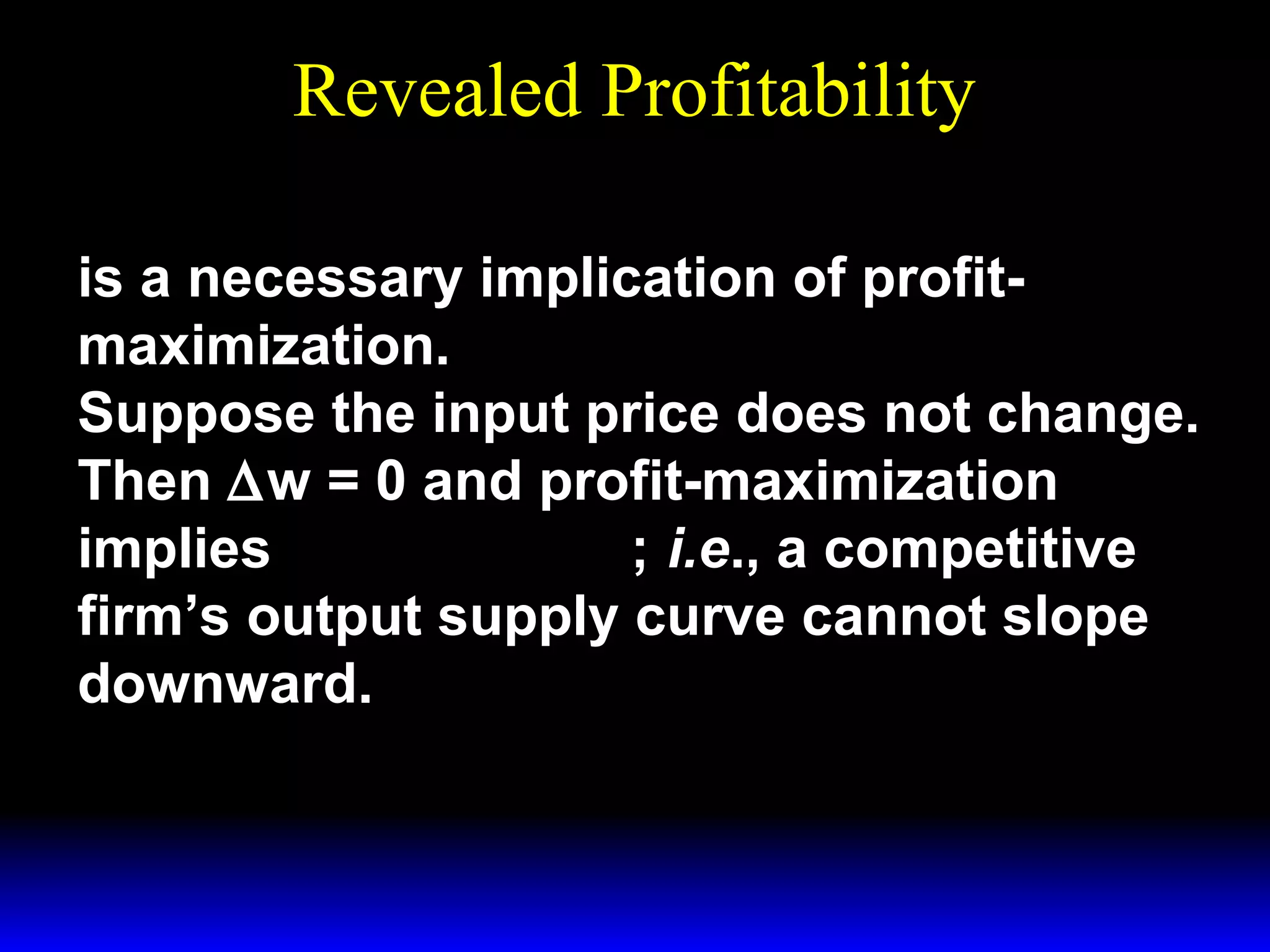 Revealed Profitability
∆ ∆ ≥∆ ∆
p y
w x

is a necessary implication of profitmaximization.
Suppose the input price does not change.
Then ∆w = 0 and profit-maximization
p y
implies ∆ ∆ ≥0; i.e., a competitive
firm’s output supply curve cannot slope
downward.

 
