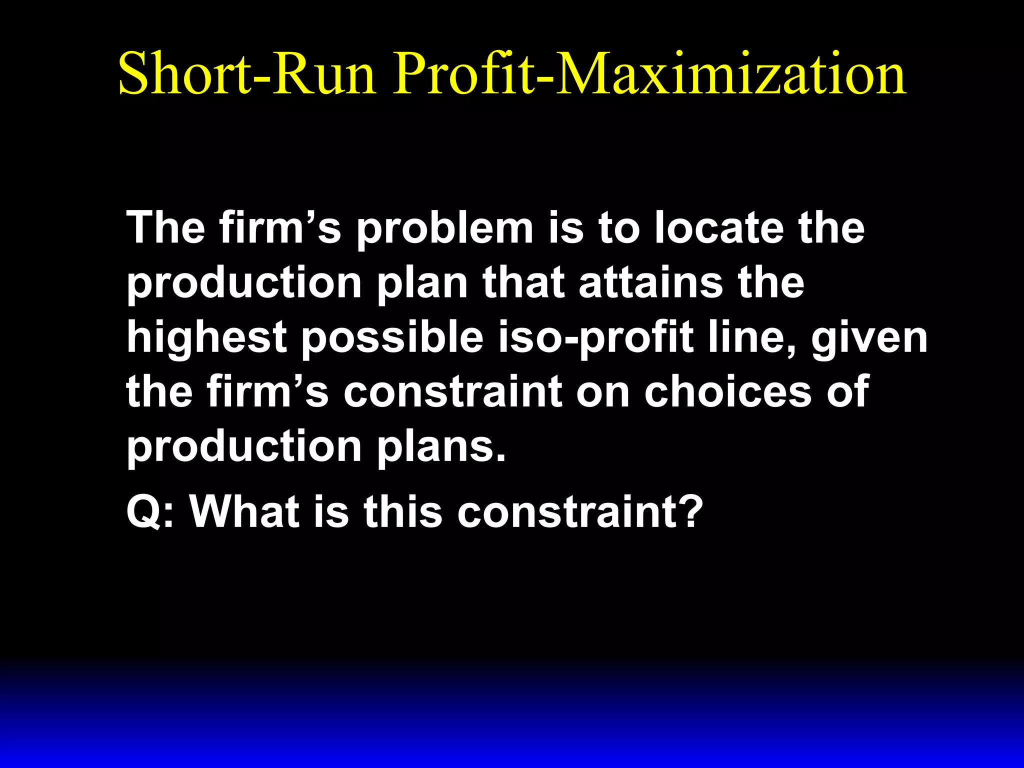 Short-Run Profit-Maximization
The firm’s problem is to locate the
production plan that attains the
highest possible iso-profit line, given
the firm’s constraint on choices of
production plans.
Q: What is this constraint?

 