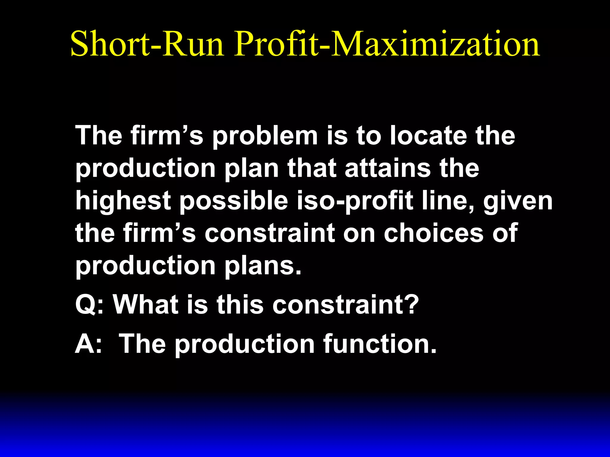 Short-Run Profit-Maximization
The firm’s problem is to locate the
production plan that attains the
highest possible iso-profit line, given
the firm’s constraint on choices of
production plans.
Q: What is this constraint?
A: The production function.

 