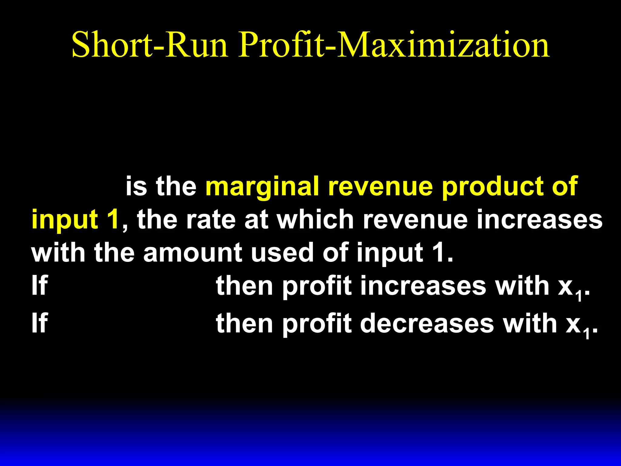 Short-Run Profit-Maximization
w1
MP1 =
p

⇔ p × MP1 = w 1

p × MP1 is the marginal revenue product of

input 1, the rate at which revenue increases
with the amount used of input 1.
If p × MP1 > w1 then profit increases with x 1.
If p × MP1 < w1 then profit decreases with x 1.

 