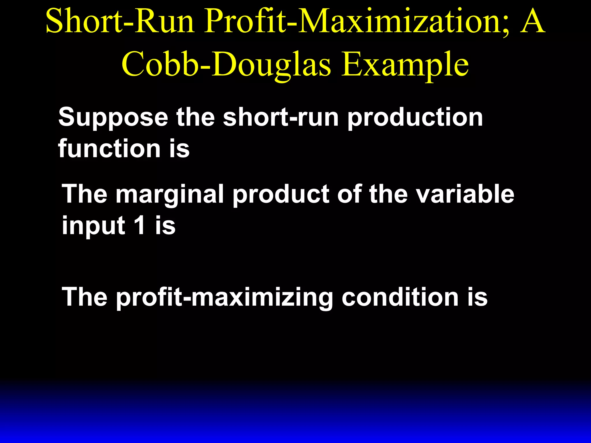 Short-Run Profit-Maximization; A
Cobb-Douglas Example
Suppose the short-run production
~
function is y = x1/ 3x1/3 .
1
2
The marginal product of the variable
∂ y 1 − 2/ 3~ 1/ 3
input 1 is
MP1 =
= x1 x 2 .
∂ x1 3
The profit-maximizing condition is
p * − 2/ 3 ~ 1/ 3
MRP1 = p × MP1 = ( x1 )
x2 = w1 .
3

 