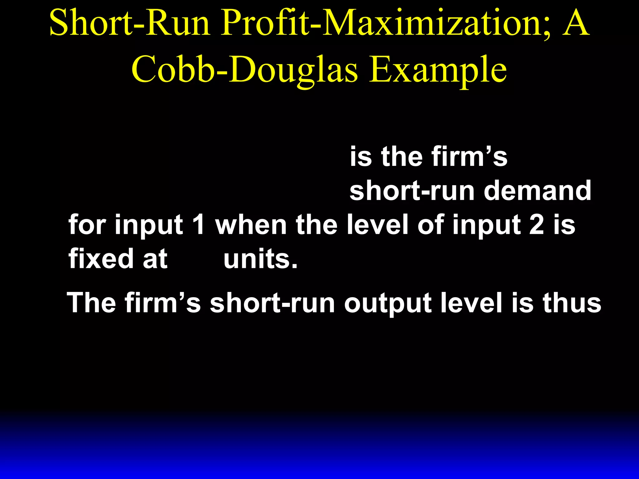 Short-Run Profit-Maximization; A
Cobb-Douglas Example
*  p 
x1 = 

 3w 1 

3/ 2

~ 1/ 2
x2

is the firm’s
short-run demand
for input 1 when the level of input 2 is
~
fixed at x 2 units.
The firm’s short-run output level is thus
* 1/ 3 ~ 1/ 3  p 
y = ( x1 ) x 2 = 

 3w 1 
*

1/ 2

~ 1/2 .
x2

 
