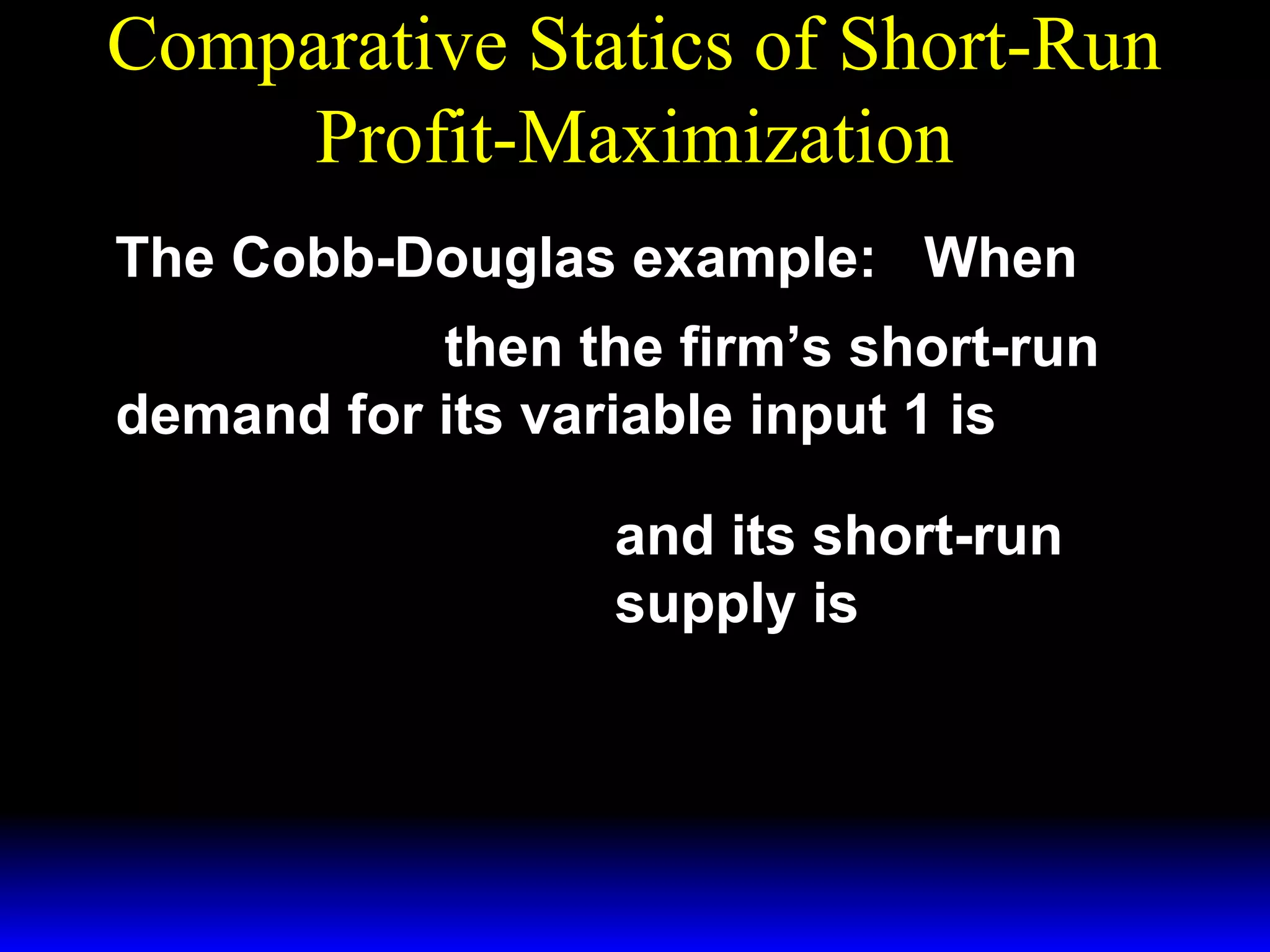 Comparative Statics of Short-Run
Profit-Maximization
The Cobb-Douglas example: When
1/ 3 ~ 1/ 3
y = x1 x 2
then the firm’s short-run
demand for its variable input 1 is
*  p 
x1 = 

 3w 1 

 p 
y =

 3w 1 
*

3/ 2

~ 1/ 2
x2

1/ 2

~
x1/ 2 .
2

and its short-run
supply is

 