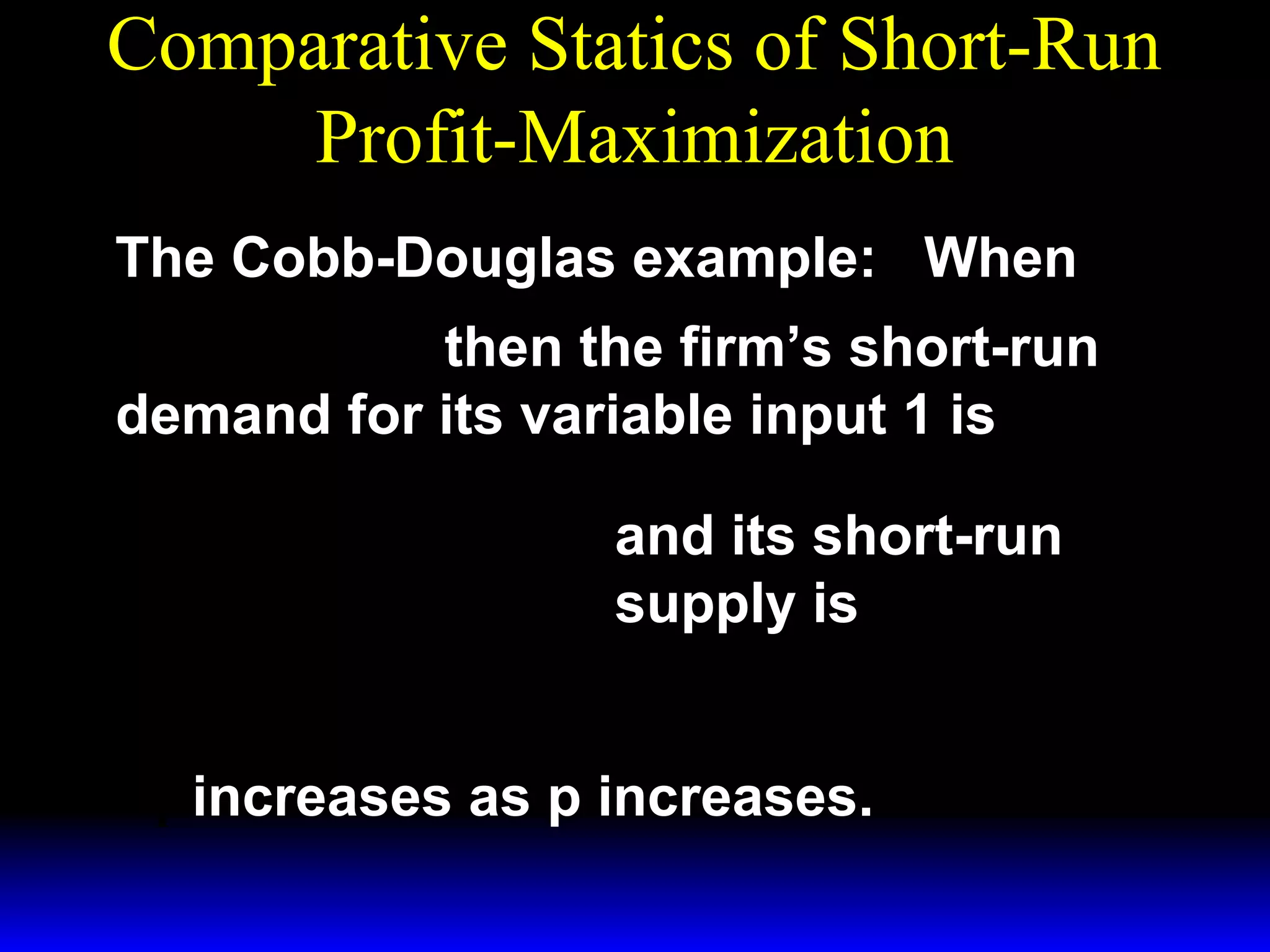 Comparative Statics of Short-Run
Profit-Maximization
The Cobb-Douglas example: When
1/ 3 ~ 1/ 3
y = x1 x 2
then the firm’s short-run
demand for its variable input 1 is
*  p 
x1 = 

 3w 1 

 p 
y =

 3w 1 
*

3/ 2

~ 1/ 2
x2

1/ 2

~
x1/ 2 .
2

and its short-run
supply is

x* increases as p increases.
1

 