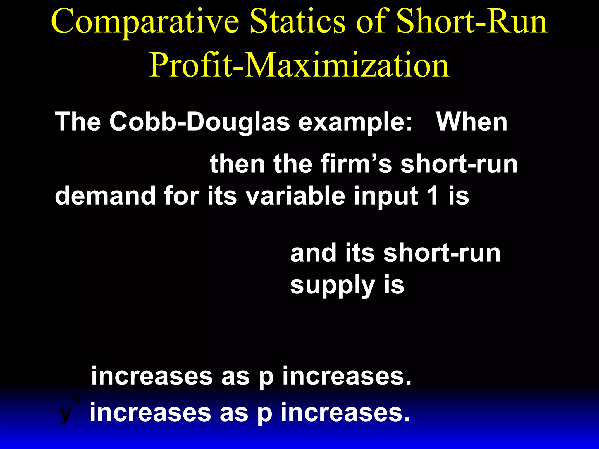 Comparative Statics of Short-Run
Profit-Maximization
The Cobb-Douglas example: When
1/ 3 ~ 1/ 3
y = x1 x 2
then the firm’s short-run
demand for its variable input 1 is
*  p 
x1 = 

 3w 1 

 p 
y =

 3w 1 
*

3/ 2

~ 1/ 2
x2

1/ 2

~
x1/ 2 .
2

and its short-run
supply is

x* increases as p increases.
1
*
y increases as p increases.

 
