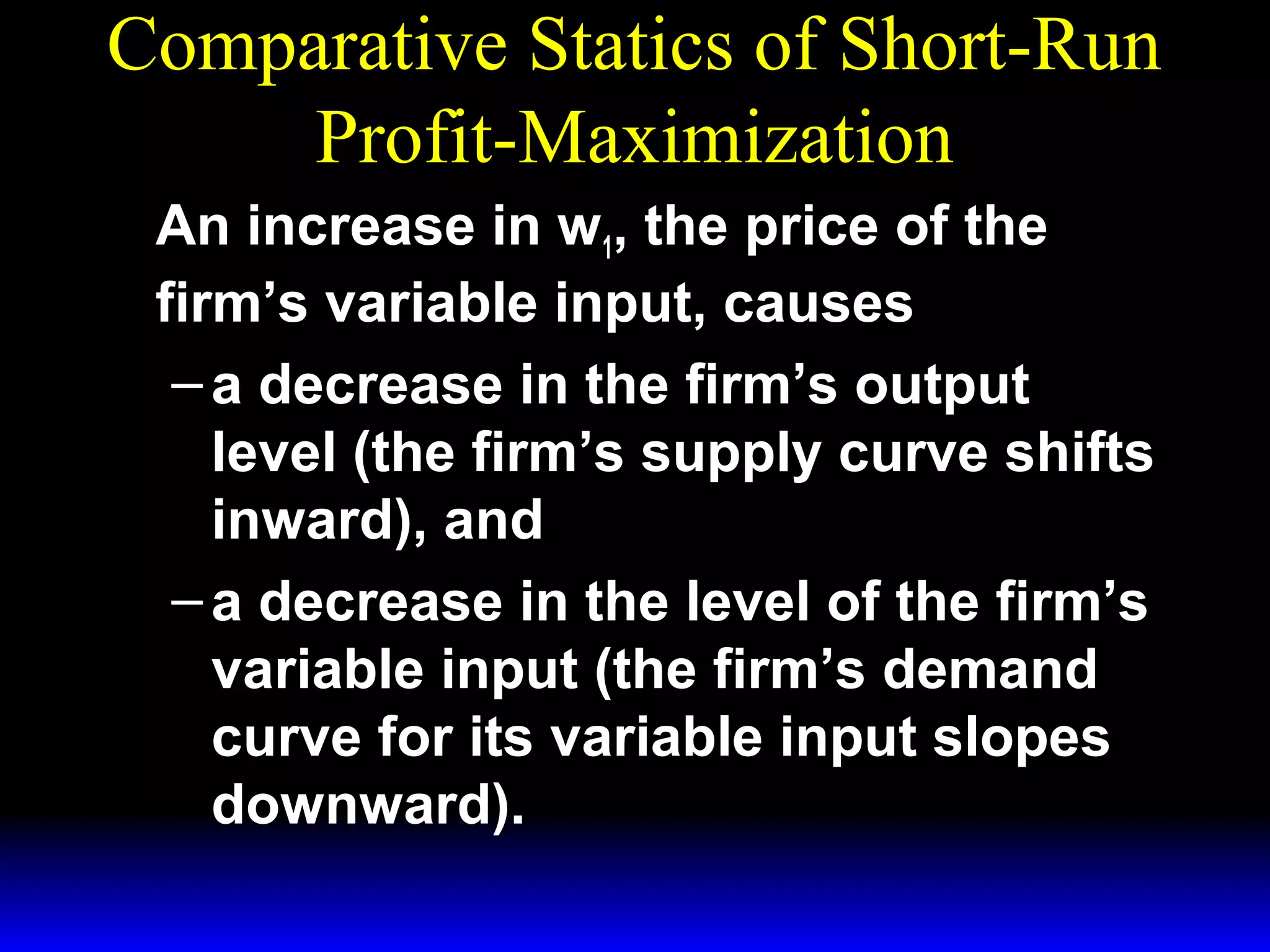 Comparative Statics of Short-Run
Profit-Maximization
An increase in w1, the price of the
firm’s variable input, causes
– a decrease in the firm’s output
level (the firm’s supply curve shifts
inward), and
– a decrease in the level of the firm’s
variable input (the firm’s demand
curve for its variable input slopes
downward).

 