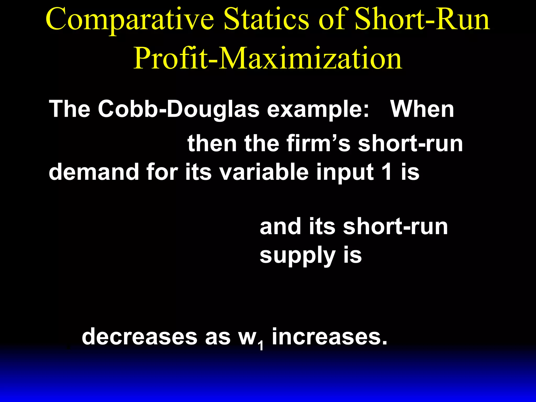 Comparative Statics of Short-Run
Profit-Maximization
The Cobb-Douglas example: When
1/ 3 ~ 1/ 3
y = x1 x 2
then the firm’s short-run
demand for its variable input 1 is
*  p 
x1 = 

 3w 1 

 p 
y =

 3w 1 
*

3/ 2

~ 1/ 2
x2
and its short-run

1/ 2

~
x1/ 2 .
2

supply is

x* decreases as w1 increases.
1

 