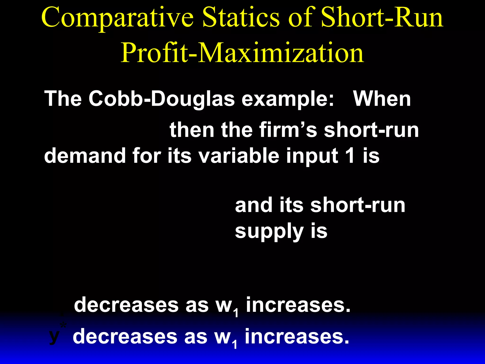 Comparative Statics of Short-Run
Profit-Maximization
The Cobb-Douglas example: When
1/ 3 ~ 1/ 3
y = x1 x 2
then the firm’s short-run
demand for its variable input 1 is
*  p 
x1 = 

 3w 1 

 p 
y =

 3w 1 
*

3/ 2

~ 1/ 2
x2
and its short-run

1/ 2

~
x1/ 2 .
2

supply is

x* decreases as w1 increases.
1
y* decreases as w1 increases.

 