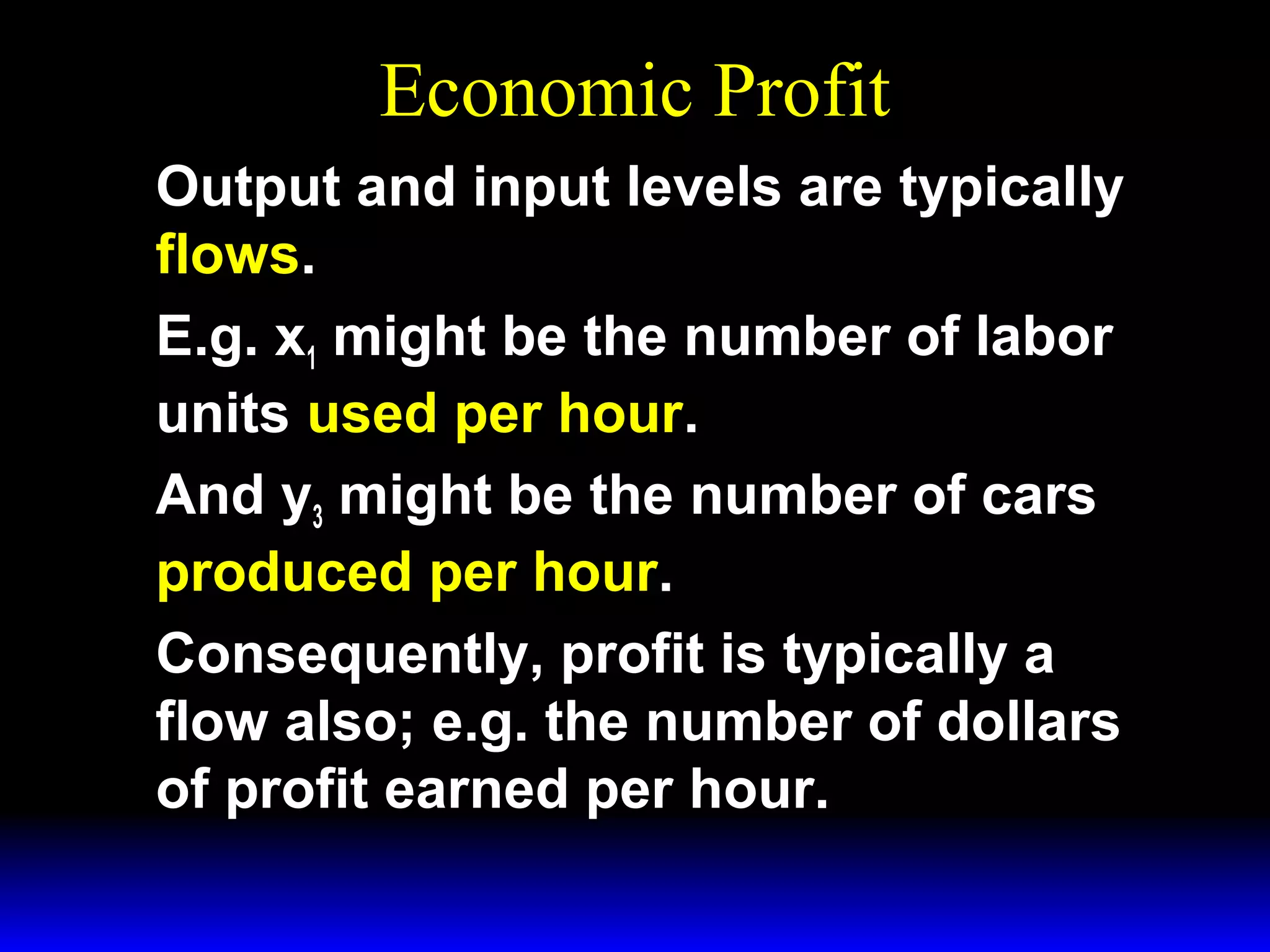 Economic Profit
Output and input levels are typically
flows.
E.g. x1 might be the number of labor
units used per hour.
And y3 might be the number of cars
produced per hour.
Consequently, profit is typically a
flow also; e.g. the number of dollars
of profit earned per hour.

 