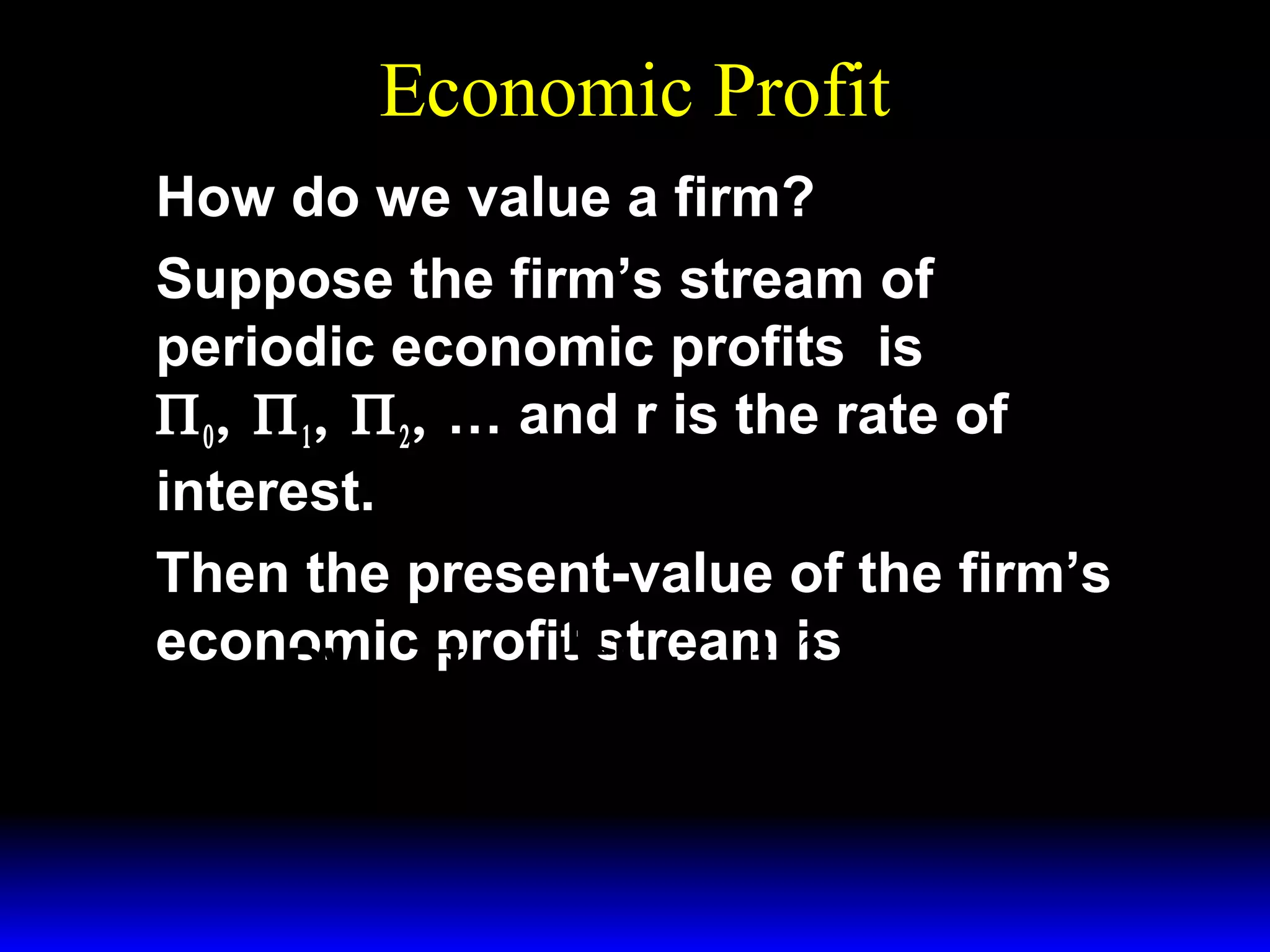 Economic Profit
How do we value a firm?
Suppose the firm’s stream of
periodic economic profits is
Π 0 , Π 1 , Π 2 , … and r is the rate of
interest.
Then the present-value of the firm’s
economicΠ + Π1 + Πis + 
profit stream 2
PV =
0

1+r

(1 + r ) 2

 