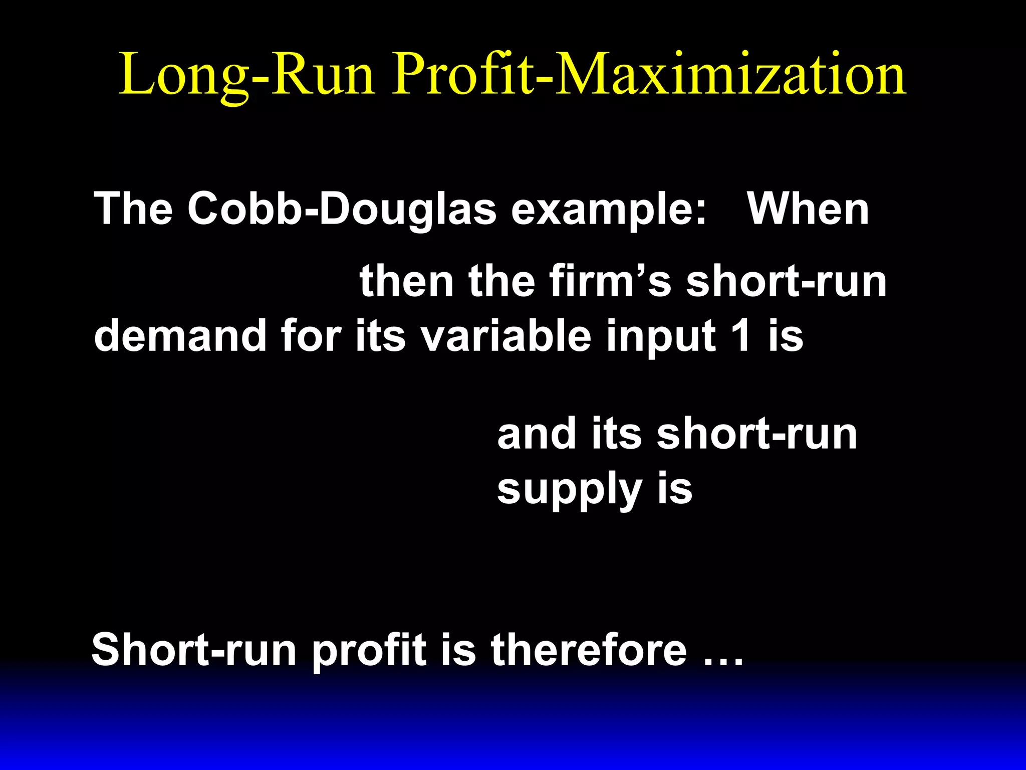 Long-Run Profit-Maximization
The Cobb-Douglas example: When
1/ 3 ~ 1/ 3
y = x1 x 2 then the firm’s short-run
demand for its variable input 1 is
*  p 
x1 = 

 3w 1 

 p 
y =

 3w 1 
*

3/ 2

~ 1/ 2
x2

1/ 2

~
x1/ 2 .
2

and its short-run
supply is

Short-run profit is therefore …

 