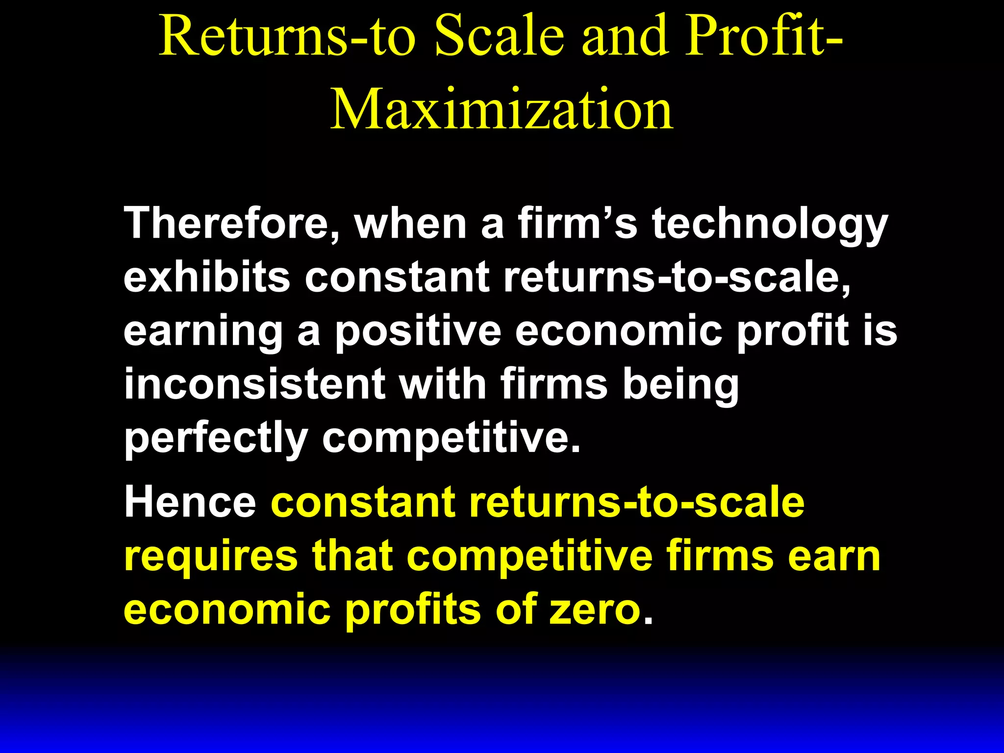 Returns-to Scale and ProfitMaximization
Therefore, when a firm’s technology
exhibits constant returns-to-scale,
earning a positive economic profit is
inconsistent with firms being
perfectly competitive.
Hence constant returns-to-scale
requires that competitive firms earn
economic profits of zero.

 