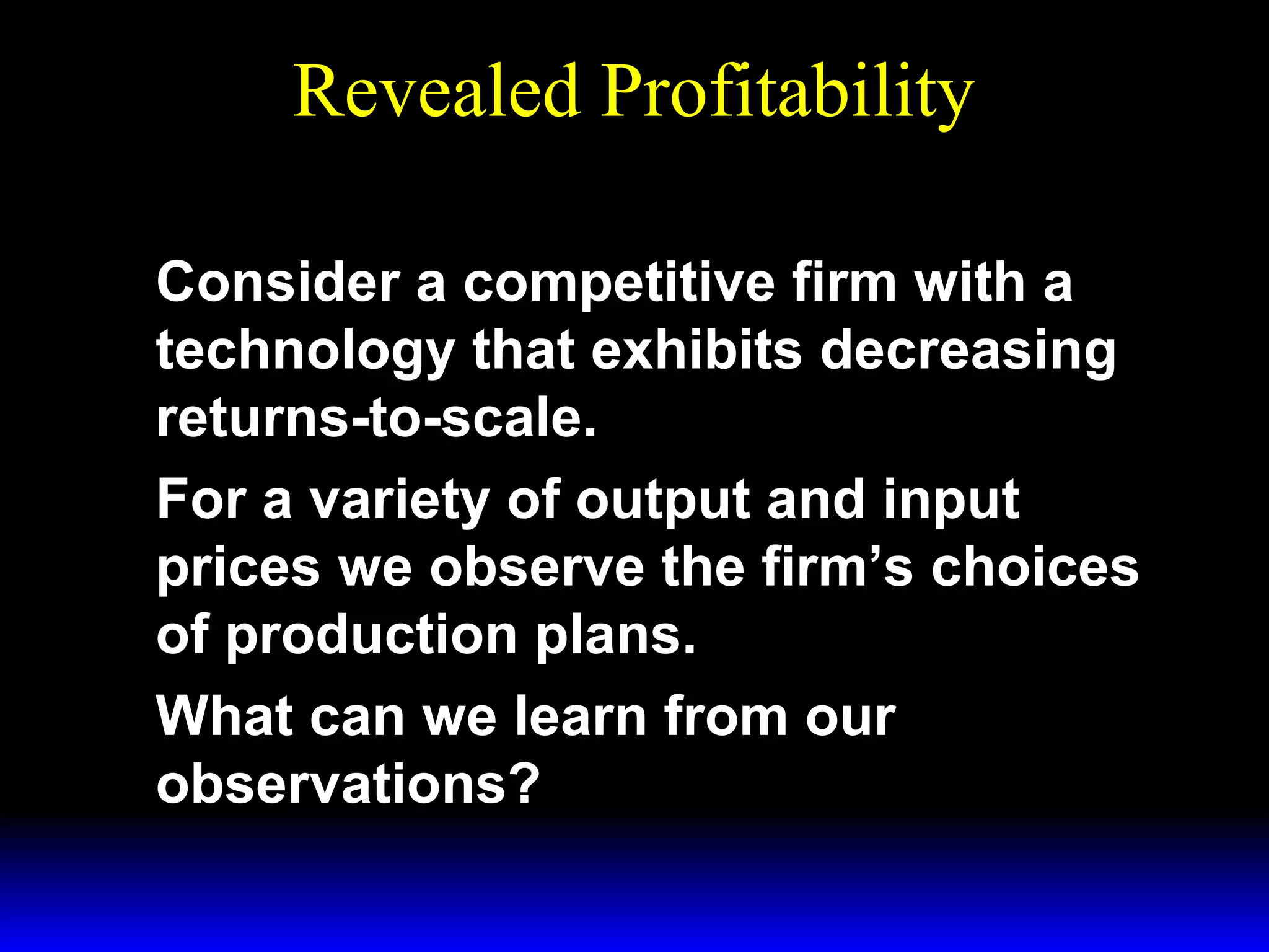 Revealed Profitability
Consider a competitive firm with a
technology that exhibits decreasing
returns-to-scale.
For a variety of output and input
prices we observe the firm’s choices
of production plans.
What can we learn from our
observations?

 